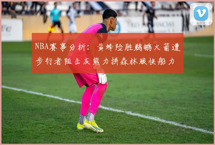 NBA赛事分析：黄蜂险胜鹈鹕火箭遭步行者阻击灰熊力拼森林狼快船力克76人