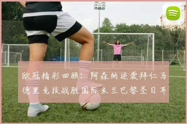 欧冠精彩回顾：阿森纳逆袭拜仁马德里竞技战胜国际米兰巴黎圣日耳曼轻取热刺