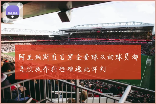 阿里纳斯直言穿全套球衣的球员都是垃圾乔科也难逃此评判