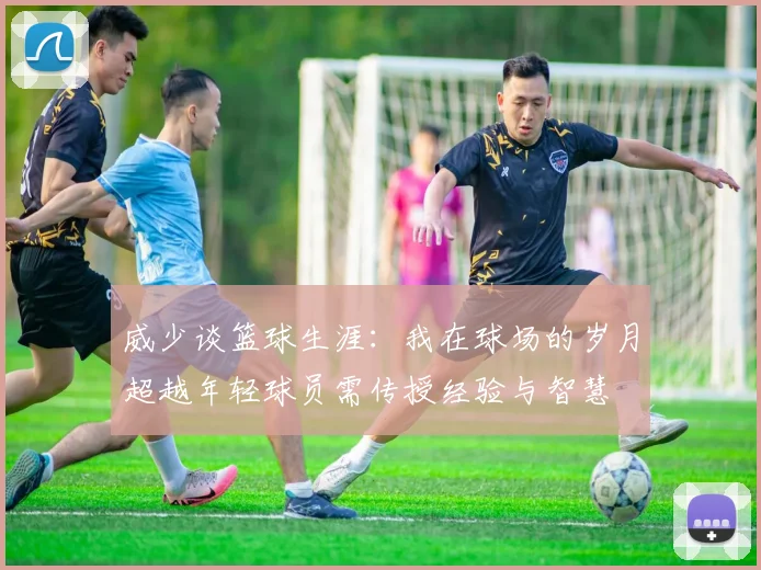 威少谈篮球生涯：我在球场的岁月超越年轻球员需传授经验与智慧