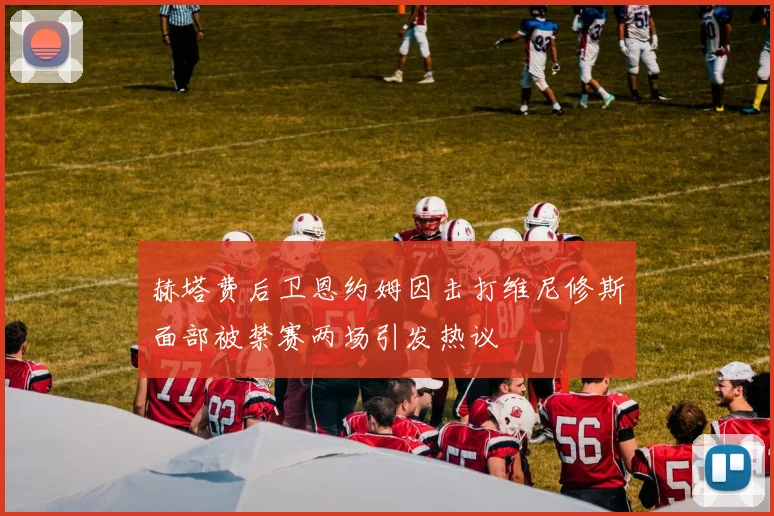 赫塔费后卫恩约姆因击打维尼修斯面部被禁赛两场引发热议