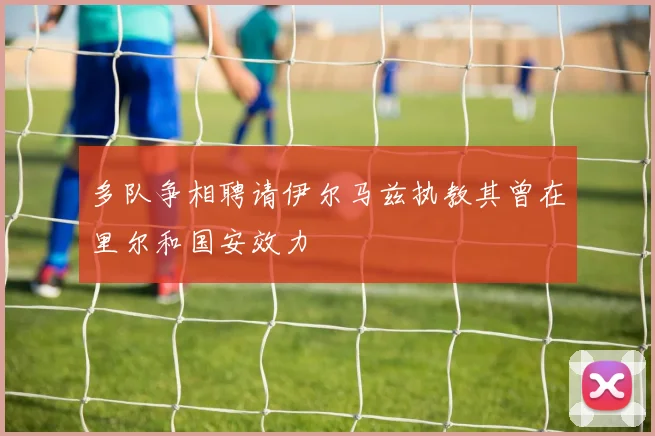 多队争相聘请伊尔马兹执教其曾在里尔和国安效力