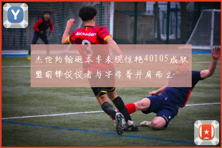 杰伦约翰逊本季表现惊艳40105成联盟前锋佼佼者与字母哥并肩而立