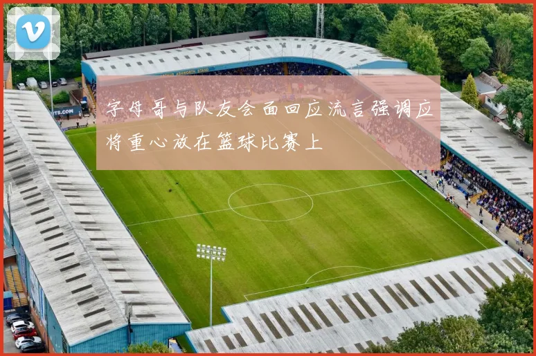 字母哥与队友会面回应流言强调应将重心放在篮球比赛上