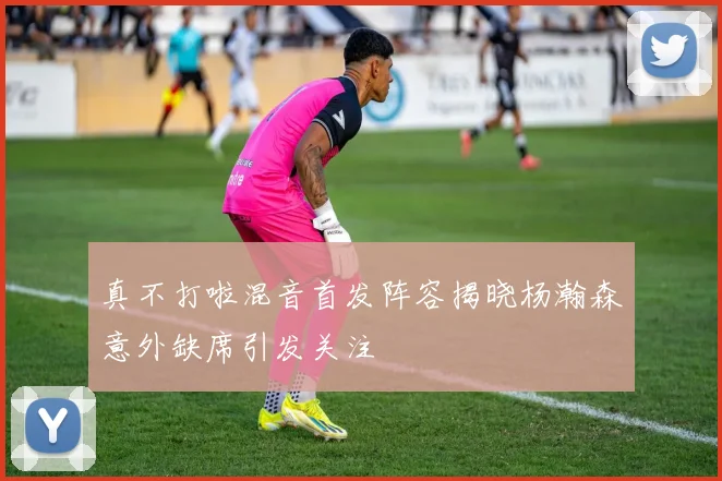 真不打啦混音首发阵容揭晓杨瀚森意外缺席引发关注