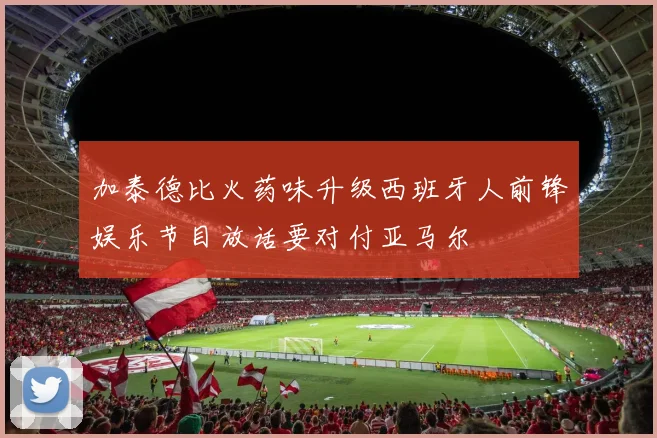 加泰德比火药味升级西班牙人前锋娱乐节目放话要对付亚马尔
