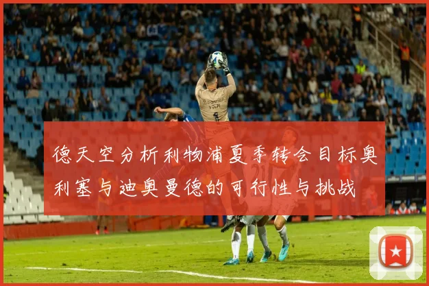 德天空分析利物浦夏季转会目标奥利塞与迪奥曼德的可行性与挑战