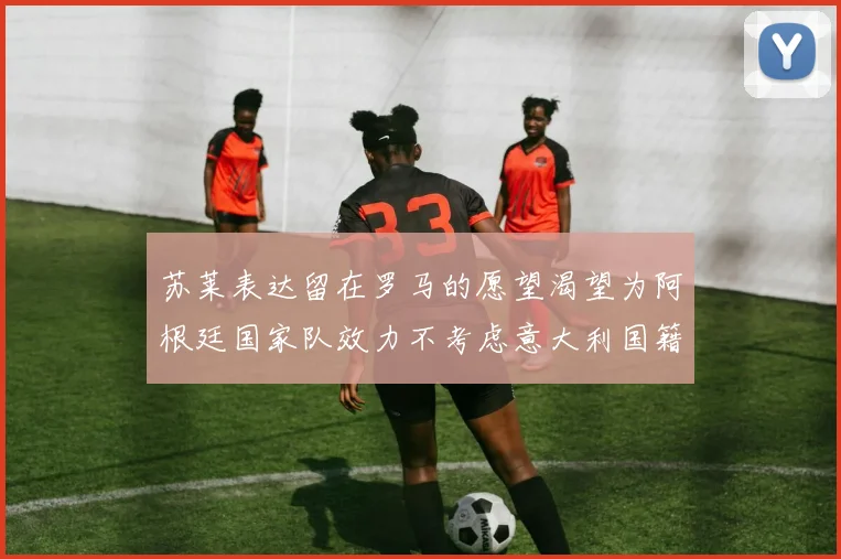 苏莱表达留在罗马的愿望渴望为阿根廷国家队效力不考虑意大利国籍