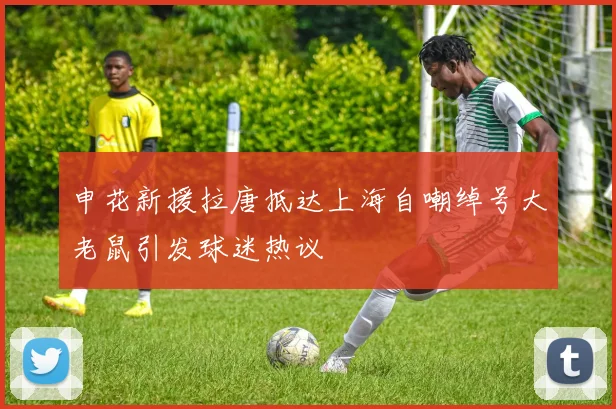 申花新援拉唐抵达上海自嘲绰号大老鼠引发球迷热议