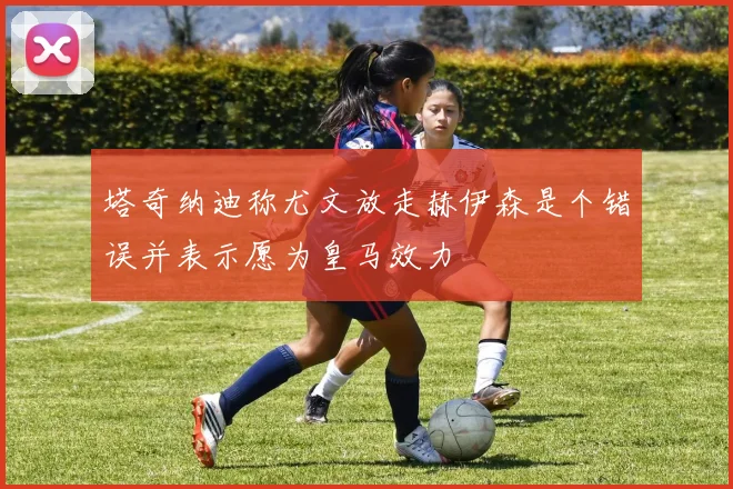 塔奇纳迪称尤文放走赫伊森是个错误并表示愿为皇马效力