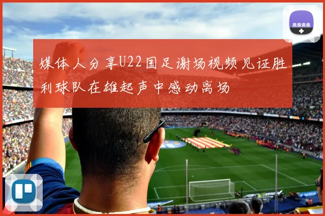 媒体人分享U22国足谢场视频见证胜利球队在雄起声中感动离场