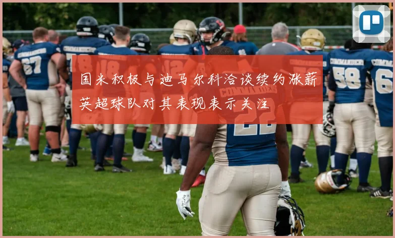 国米积极与迪马尔科洽谈续约涨薪英超球队对其表现表示关注