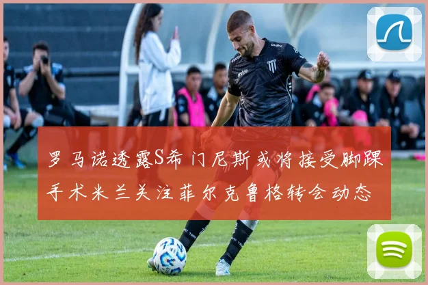 罗马诺透露S希门尼斯或将接受脚踝手术米兰关注菲尔克鲁格转会动态