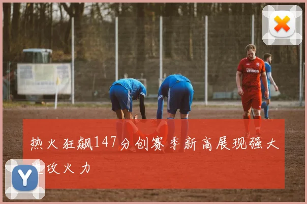 热火狂飙147分创赛季新高展现强大进攻火力