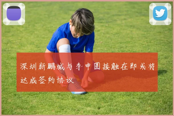 深圳新鹏城与李申圆接触在即或将达成签约协议