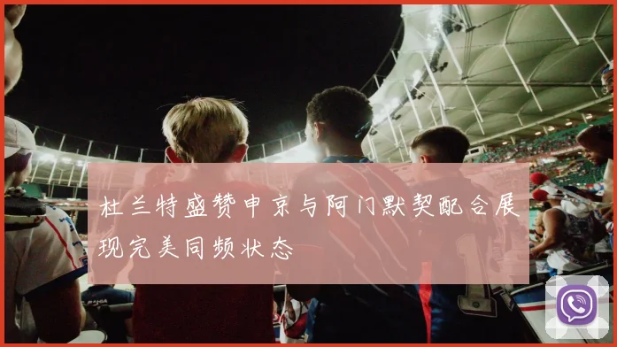 杜兰特盛赞申京与阿门默契配合展现完美同频状态