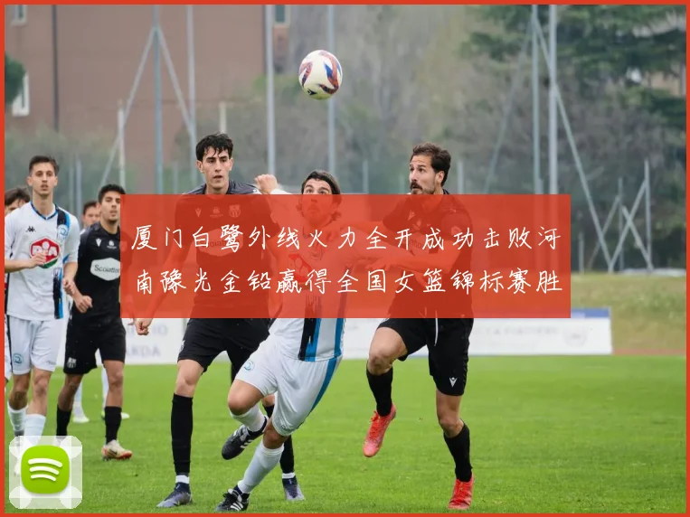 厦门白鹭外线火力全开成功击败河南豫光金铅赢得全国女篮锦标赛胜利