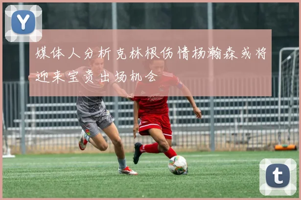 媒体人分析克林根伤情杨瀚森或将迎来宝贵出场机会