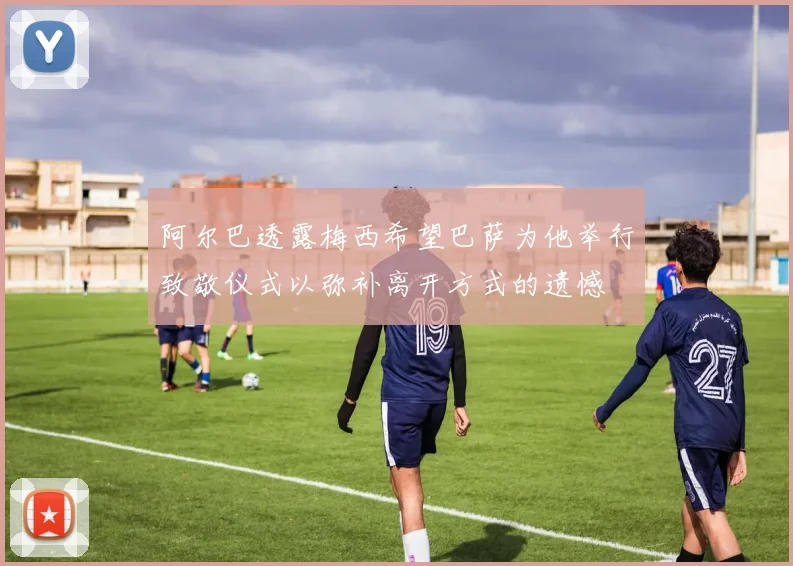 阿尔巴透露梅西希望巴萨为他举行致敬仪式以弥补离开方式的遗憾