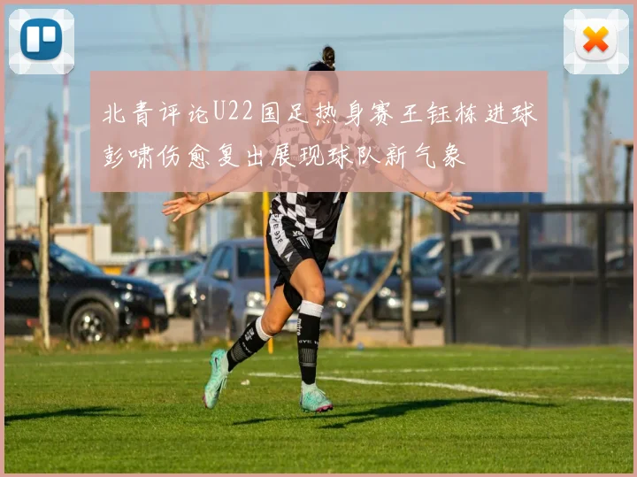 北青评论U22国足热身赛王钰栋进球彭啸伤愈复出展现球队新气象