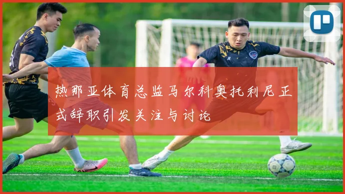 热那亚体育总监马尔科奥托利尼正式辞职引发关注与讨论